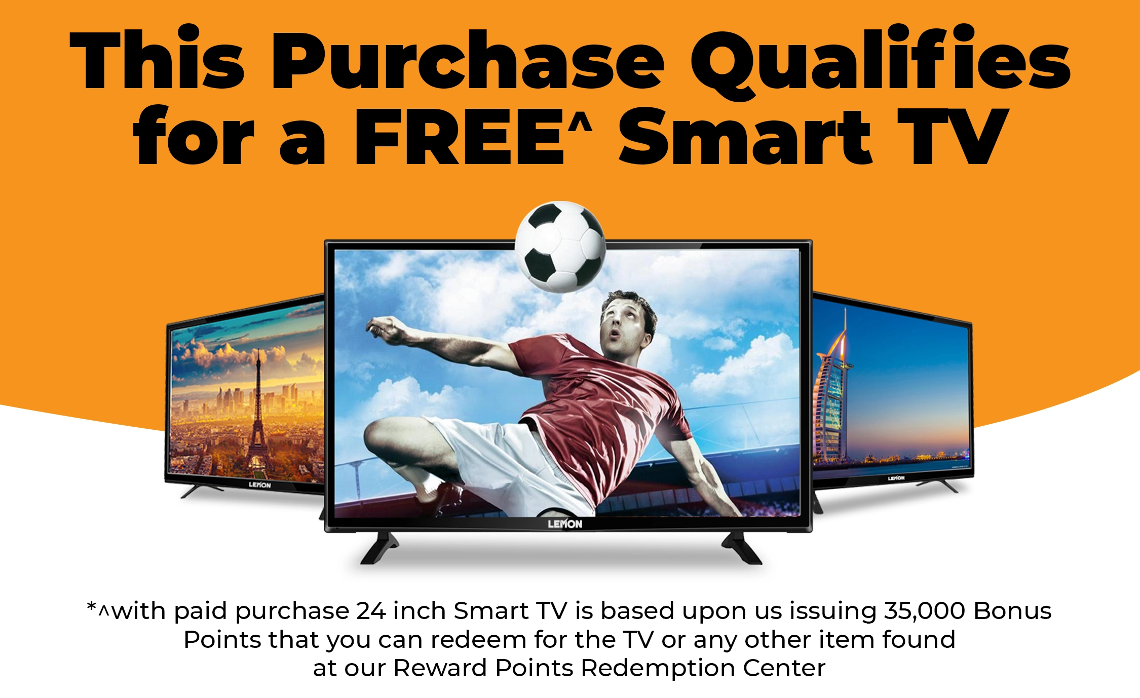 This Purchase Qualifies for a FREE^ Smart TV (^ with paid purchase 24 inch Smart TV is based upon us issuing 35,000 Bonus Points that you can redeem for the TV or any other item found at our Reward Points Redemption Center).